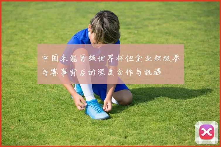 中国未能晋级世界杯但企业积极参与赛事背后的深度合作与机遇