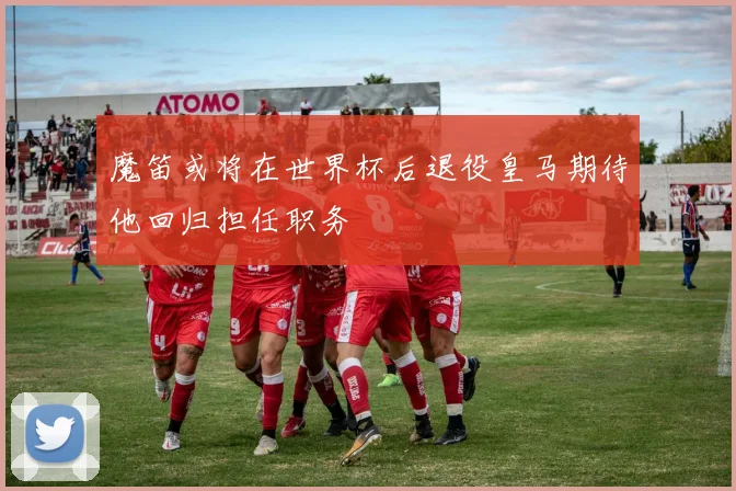 魔笛或将在世界杯后退役皇马期待他回归担任职务