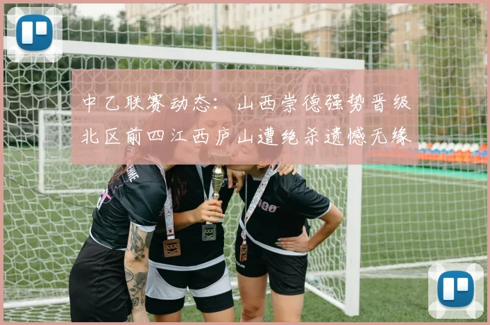 中乙联赛动态：山西崇德强势晋级北区前四江西庐山遭绝杀遗憾无缘南区前四