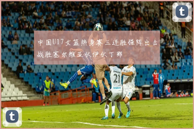 中国U17女篮热身赛三连胜强阵出击战胜塞尔维亚伏伊伏丁那