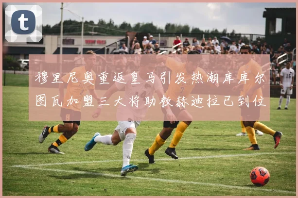 穆里尼奥重返皇马引发热潮库库尔图瓦加盟三大将助教赫迪拉已到位