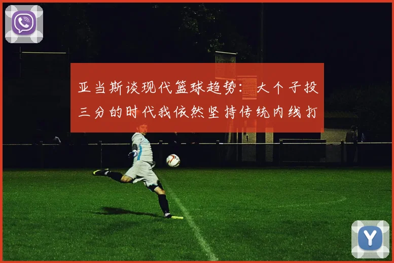 亚当斯谈现代篮球趋势：大个子投三分的时代我依然坚持传统内线打法