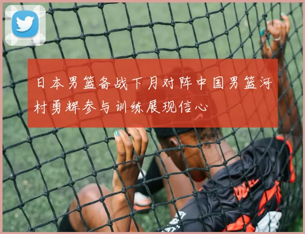 日本男篮备战下月对阵中国男篮河村勇辉参与训练展现信心
