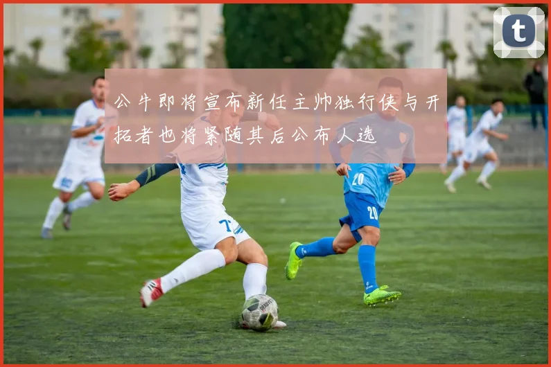 公牛即将宣布新任主帅独行侠与开拓者也将紧随其后公布人选