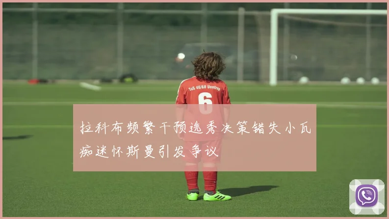拉科布频繁干预选秀决策错失小瓦痴迷怀斯曼引发争议